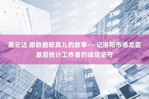 易云达 跟数据较真儿的故事——记洛阳市洛龙区基层统计工作者的诚信坚守