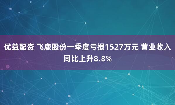 优益配资 飞鹿股份一季度亏损1527万元 营业收入同比上升8.8%