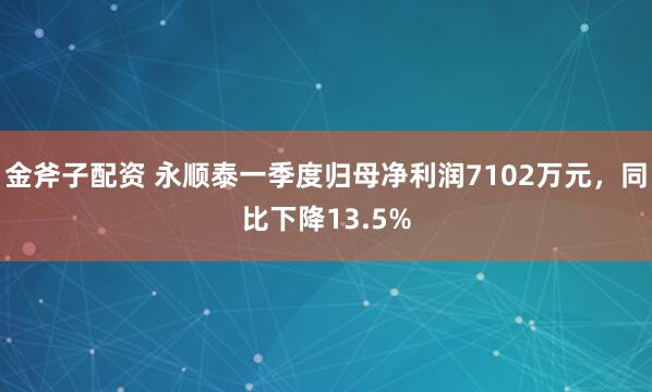 金斧子配资 永顺泰一季度归母净利润7102万元，同比下降13.5%
