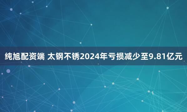 纯旭配资端 太钢不锈2024年亏损减少至9.81亿元