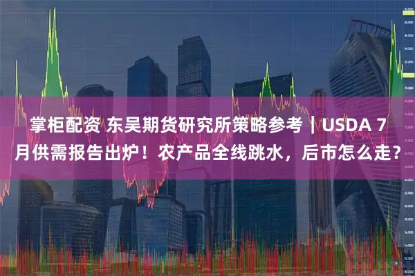 掌柜配资 东吴期货研究所策略参考｜USDA 7月供需报告出炉！农产品全线跳水，后市怎么走？