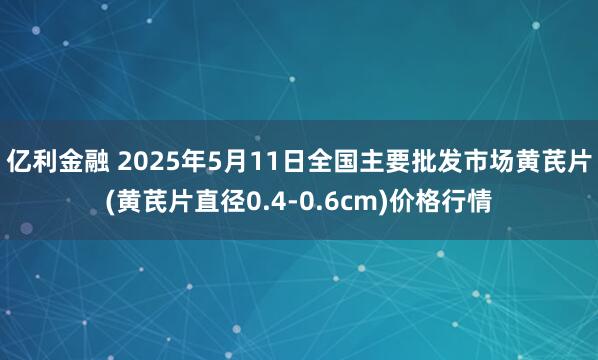 亿利金融 2025年5月11日全国主要批发市场黄芪片(黄芪片直径0.4-0.6cm)价格行情