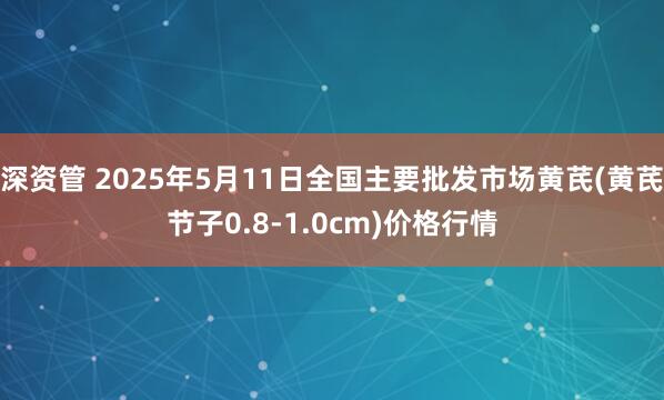 深资管 2025年5月11日全国主要批发市场黄芪(黄芪节子0.8-1.0cm)价格行情