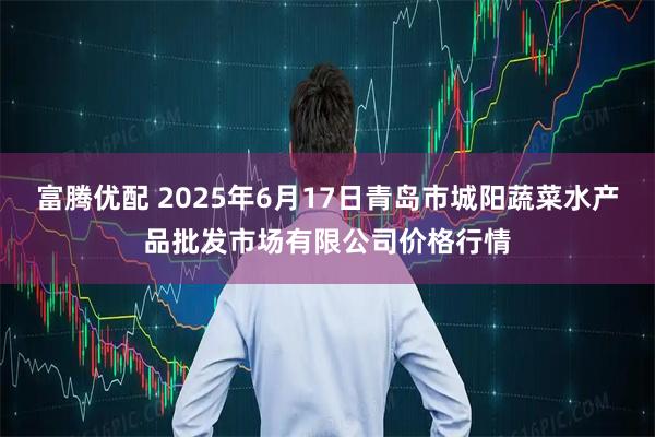 富腾优配 2025年6月17日青岛市城阳蔬菜水产品批发市场有限公司价格行情