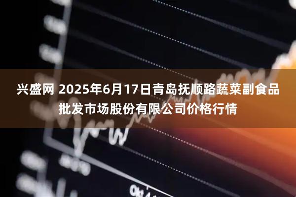 兴盛网 2025年6月17日青岛抚顺路蔬菜副食品批发市场股份有限公司价格行情
