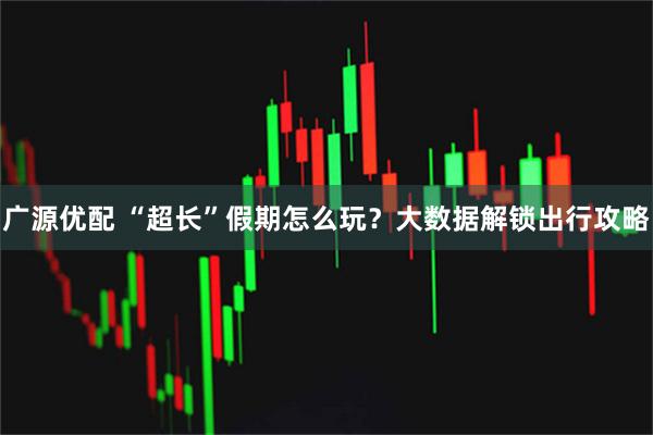 广源优配 “超长”假期怎么玩？大数据解锁出行攻略
