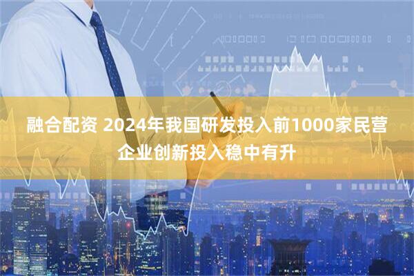 融合配资 2024年我国研发投入前1000家民营企业创新投入稳中有升