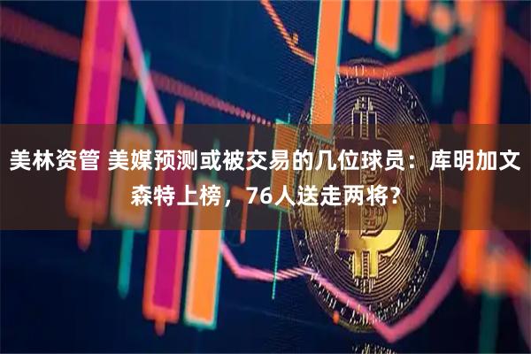 美林资管 美媒预测或被交易的几位球员：库明加文森特上榜，76人送走两将？