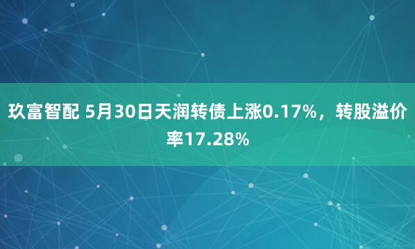 玖富智配 5月30日天润转债上涨0.17%，转股溢价率17.28%