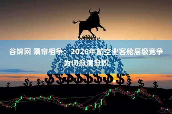 谷锦网 隔帘相争：2026年航空业客舱层级竞争为何愈演愈烈