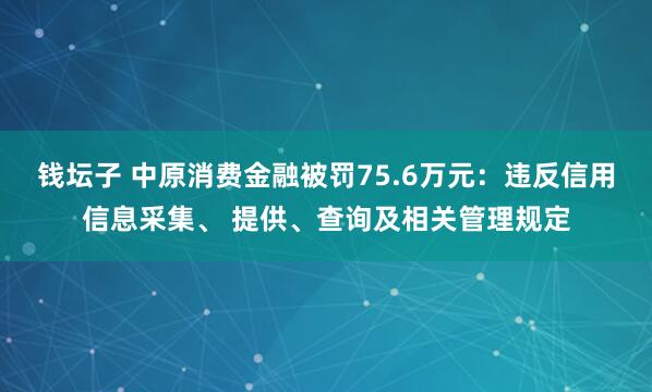 钱坛子 中原消费金融被罚75.6万元：违反信用信息采集、 提供、查询及相关管理规定