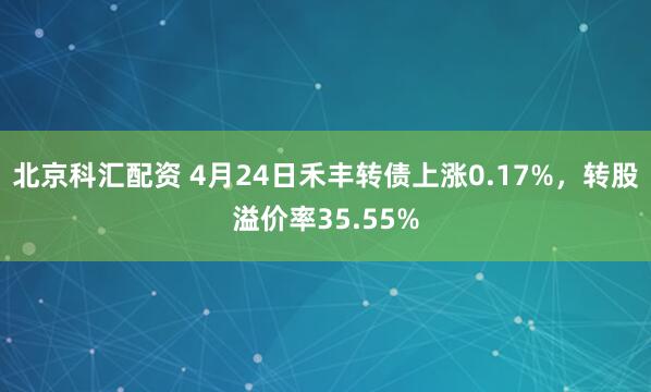北京科汇配资 4月24日禾丰转债上涨0.17%，转股溢价率35.55%