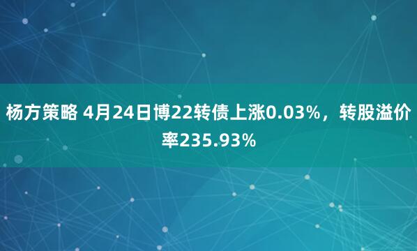 杨方策略 4月24日博22转债上涨0.03%，转股溢价率235.93%