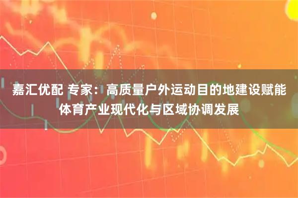 嘉汇优配 专家：高质量户外运动目的地建设赋能体育产业现代化与区域协调发展