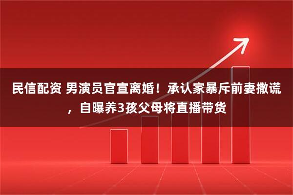 民信配资 男演员官宣离婚！承认家暴斥前妻撒谎，自曝养3孩父母将直播带货
