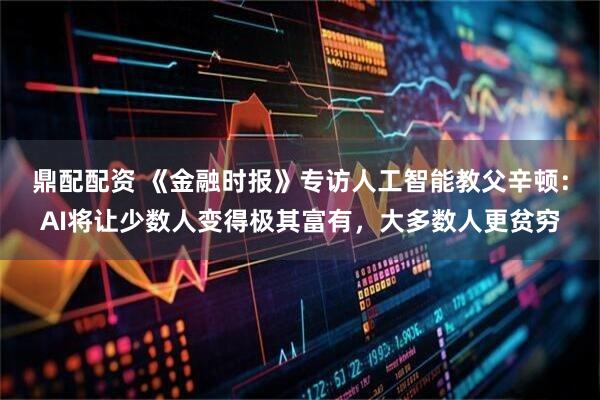 鼎配配资 《金融时报》专访人工智能教父辛顿：AI将让少数人变得极其富有，大多数人更贫穷